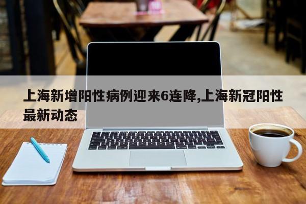 上海新增阳性病例迎来6连降,上海新冠阳性最新动态